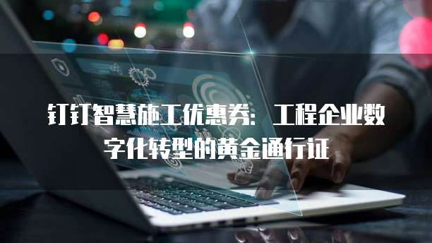 钉钉智慧施工优惠券:工程企业数字化转型的黄金通行证
