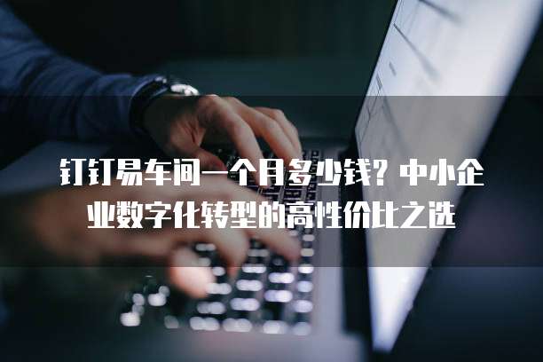 钉钉易车间一个月多少钱?中小企业数字化转型的高性价比之选