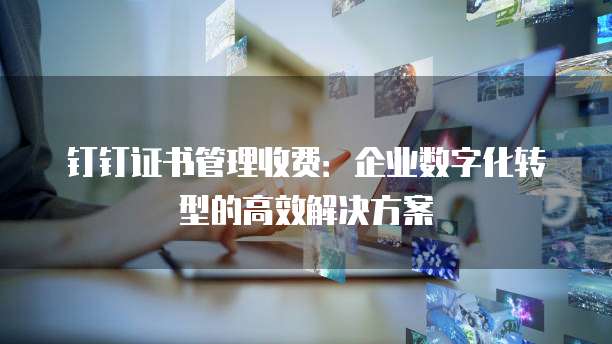 钉钉证书管理收费：企业数字化转型的高效解决方案