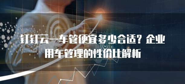 钉钉云一车管便宜多少合适？企业用车管理的性价比解析