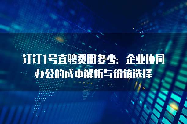 钉钉1号直聘费用多少：企业协同办公的成本解析与价值选择