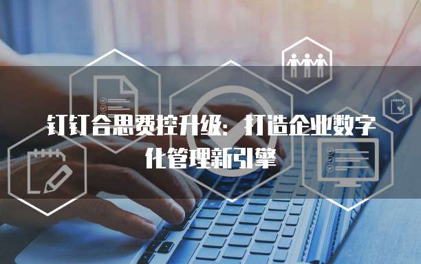 钉钉合思费控升级:打造企业数字化管理新引擎