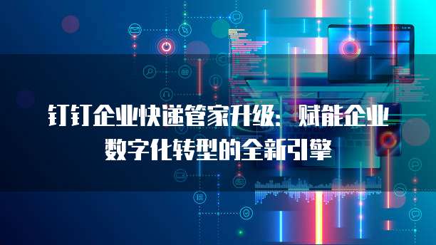 钉钉企业快递管家升级：赋能企业数字化转型的全新引擎