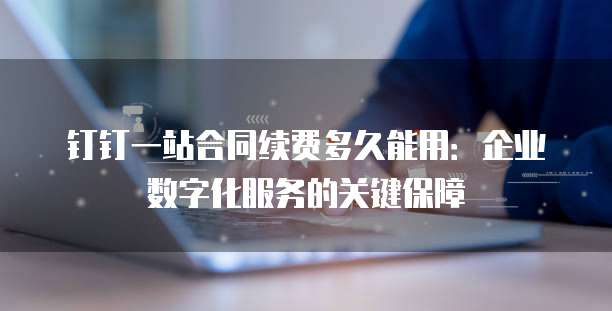 钉钉一站合同续费多久能用:企业数字化服务的关键保障