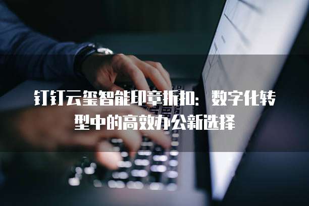 钉钉云玺智能印章折扣：数字化转型中的高效办公新选择