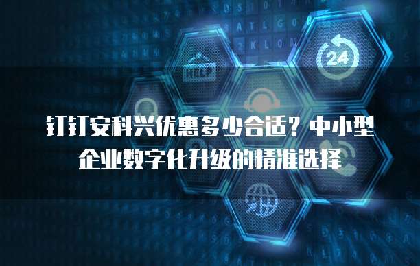 钉钉安科兴优惠多少合适?中小型企业数字化升级的精准选择