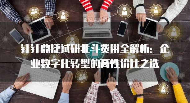 钉钉鼎捷试研北斗费用全解析：企业数字化转型的高性价比之选