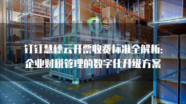 钉钉慧穗云开票收费标准全解析：企业财税管理的数字化升级方案