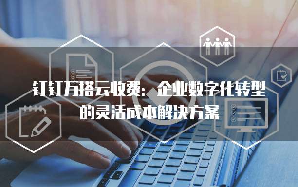钉钉万搭云收费:企业数字化转型的灵活成本解决方案