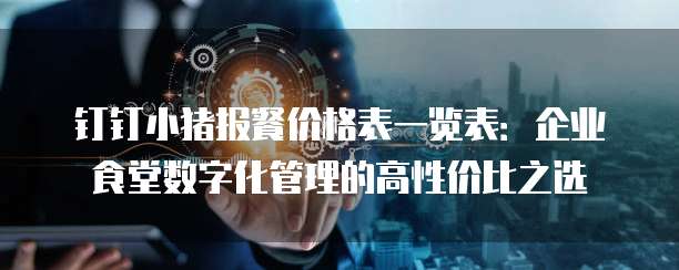 钉钉小猪报餐价格表一览表:企业食堂数字化管理的高性价比之选