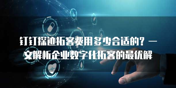 钉钉探迹拓客费用多少合适的？一文解析企业数字化拓客的最优解
