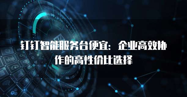 钉钉智能服务台便宜：企业高效协作的高性价比选择
