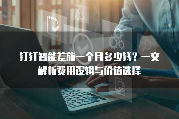 钉钉智能差旅一个月多少钱?一文解析费用逻辑与价值选择
