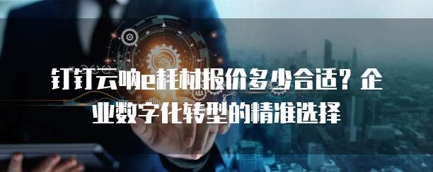 钉钉云呐e耗材报价多少合适?企业数字化转型的精准选择
