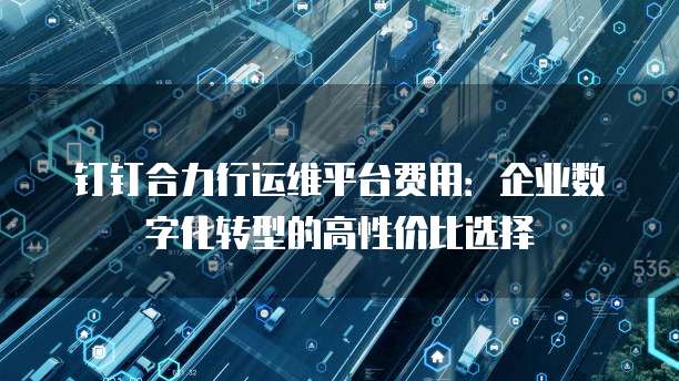 钉钉合力行运维平台费用：企业数字化转型的高性价比选择