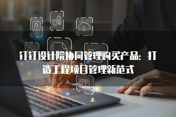 钉钉设计院协同管理购买产品：打造工程项目管理新范式