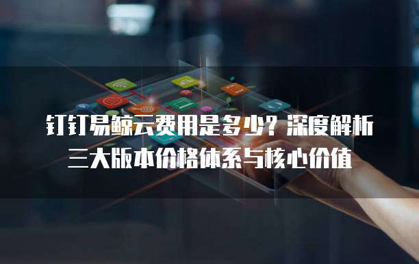 钉钉易鲸云费用是多少?深度解析三大版本价格体系与核心价值