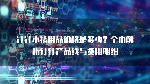 钉钉小猪用品价格是多少?全面解析钉钉产品线与费用明细