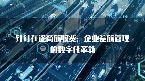 钉钉在途商旅收费:企业差旅管理的数字化革新