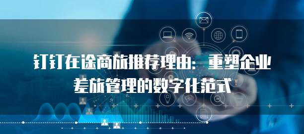 钉钉在途商旅推荐理由：重塑企业差旅管理的数字化范式