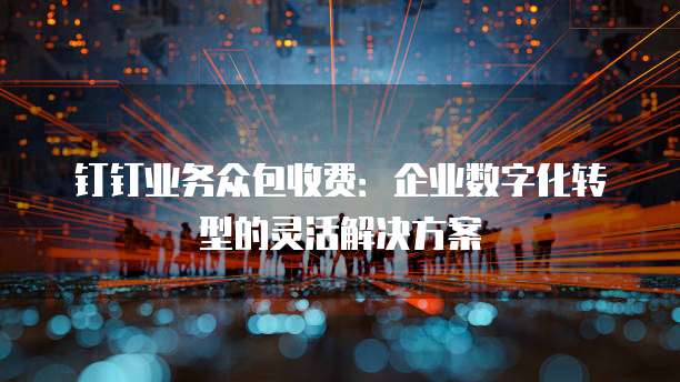 钉钉业务众包收费：企业数字化转型的灵活解决方案