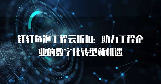 钉钉鱼泡工程云折扣:助力工程企业的数字化转型新机遇