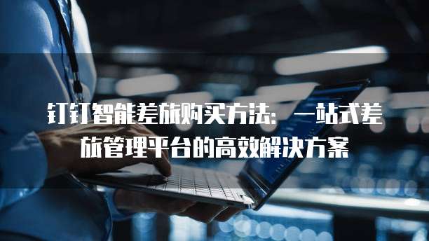 钉钉智能差旅购买方法：一站式差旅管理平台的高效解决方案