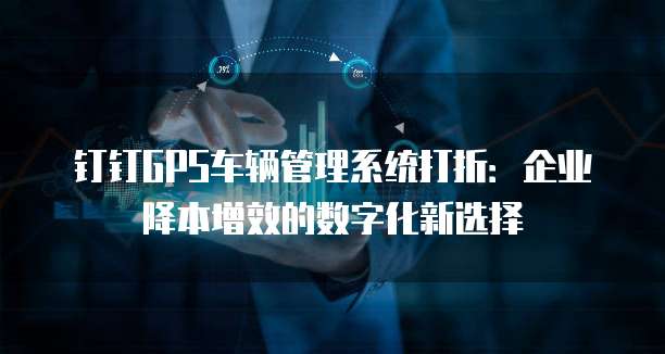 钉钉GPS车辆管理系统打折:企业降本增效的数字化新选择