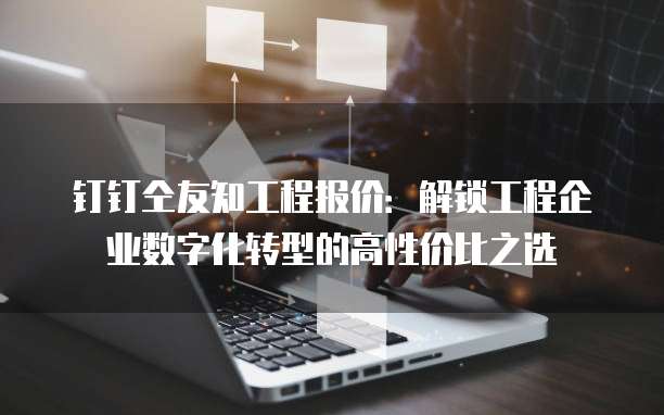 钉钉仝友知工程报价：解锁工程企业数字化转型的高性价比之选