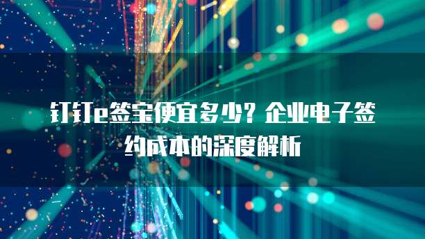 钉钉e签宝便宜多少?企业电子签约成本的深度解析