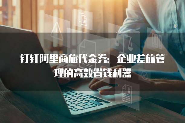 钉钉阿里商旅代金券:企业差旅管理的高效省钱利器