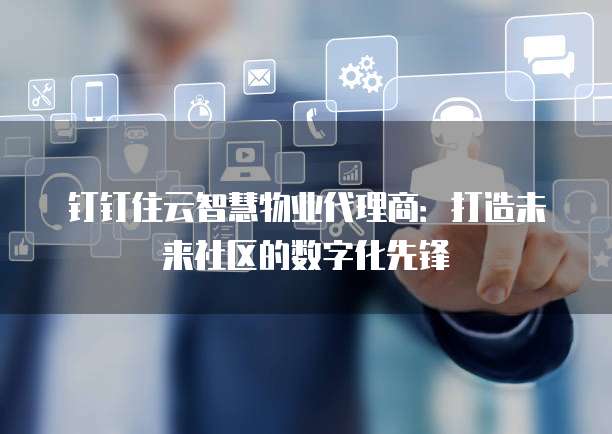 钉钉住云智慧物业代理商:打造未来社区的数字化先锋