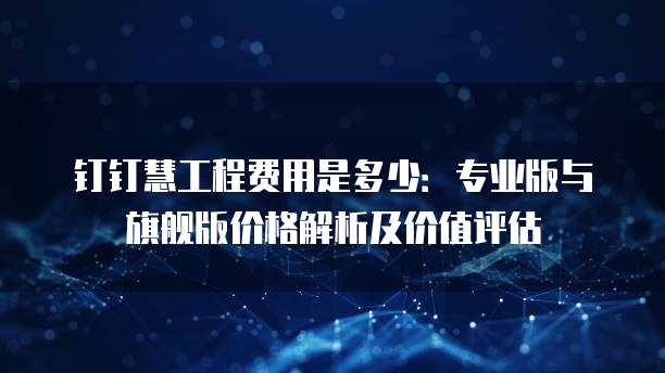钉钉慧工程费用是多少:专业版与旗舰版价格解析及价值评估