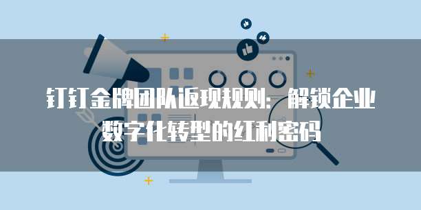 钉钉金牌团队返现规则：解锁企业数字化转型的红利密码