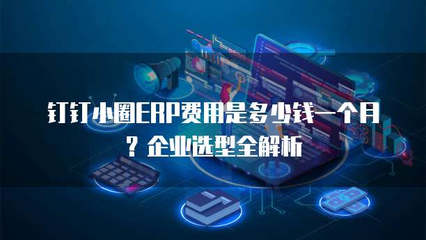 钉钉小圈ERP费用是多少钱一个月？企业选型全解析