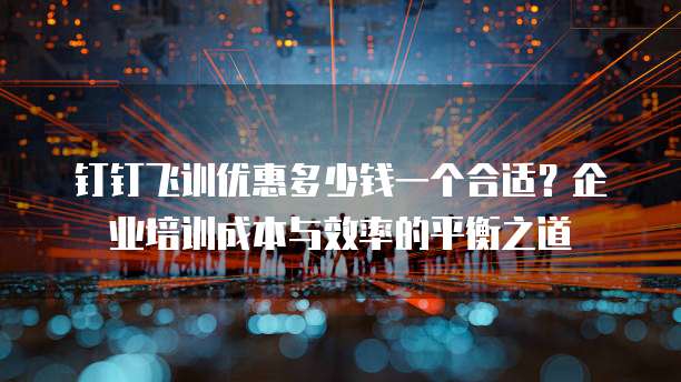 钉钉飞训优惠多少钱一个合适?企业培训成本与效率的平衡之道