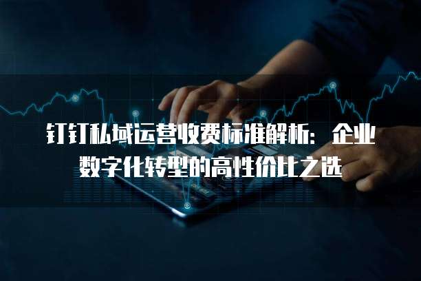 钉钉私域运营收费标准解析:企业数字化转型的高性价比之选