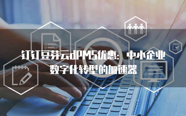 钉钉豆芽云dPMS优惠:中小企业数字化转型的加速器