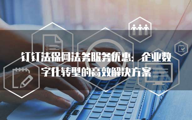钉钉法保网法务服务优惠:企业数字化转型的高效解决方案