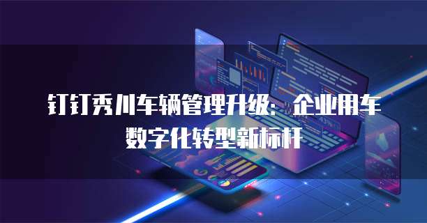 钉钉秀川车辆管理升级:企业用车数字化转型新标杆