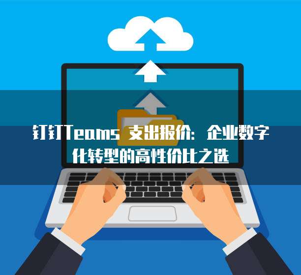 钉钉Teams 支出报价：企业数字化转型的高性价比之选