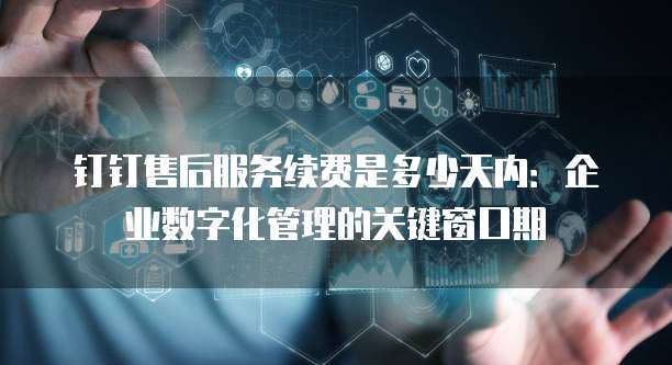 钉钉售后服务续费是多少天内：企业数字化管理的关键窗口期