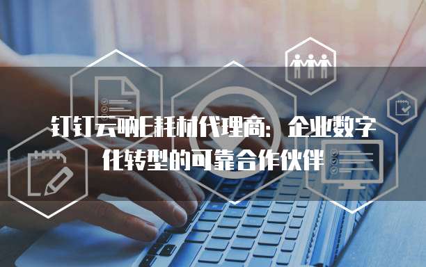 钉钉云呐E耗材代理商：企业数字化转型的可靠合作伙伴
