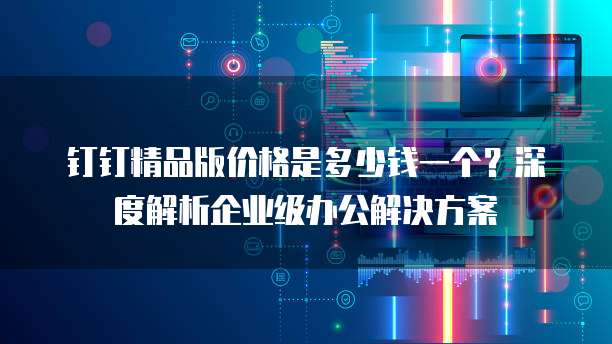 钉钉精品版价格是多少钱一个?深度解析企业级办公解决方案