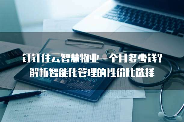 钉钉住云智慧物业一个月多少钱?解析智能化管理的性价比选择