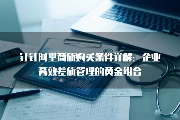 钉钉阿里商旅购买条件详解:企业高效差旅管理的黄金组合