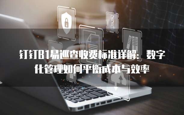 钉钉B1易巡查收费标准详解：数字化管理如何平衡成本与效率