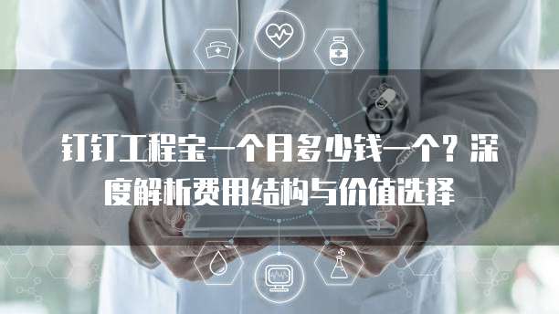 钉钉工程宝一个月多少钱一个?深度解析费用结构与价值选择