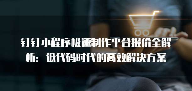 钉钉小程序极速制作平台报价全解析：低代码时代的高效解决方案