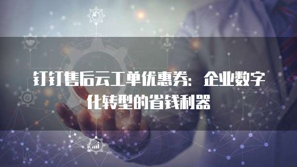 钉钉售后云工单优惠券:企业数字化转型的省钱利器